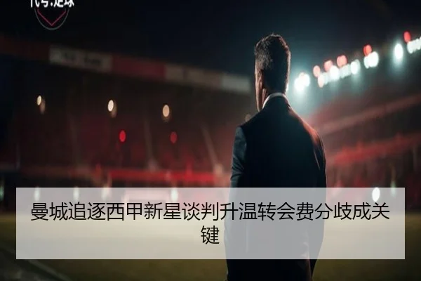 曼城追逐西甲新星谈判升温转会费分歧成关键