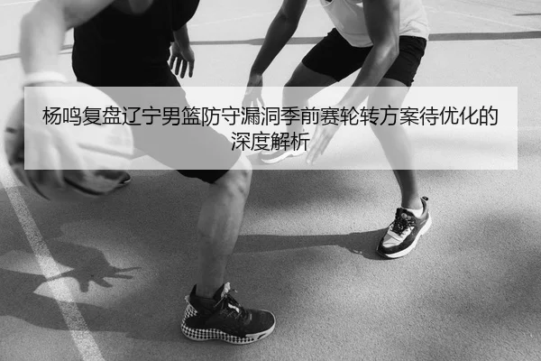杨鸣复盘辽宁男篮防守漏洞季前赛轮转方案待优化的深度解析